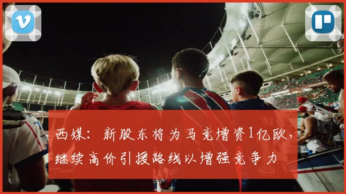 西媒：新股东将为马竞增资1亿欧，继续高价引援路线以增强竞争力