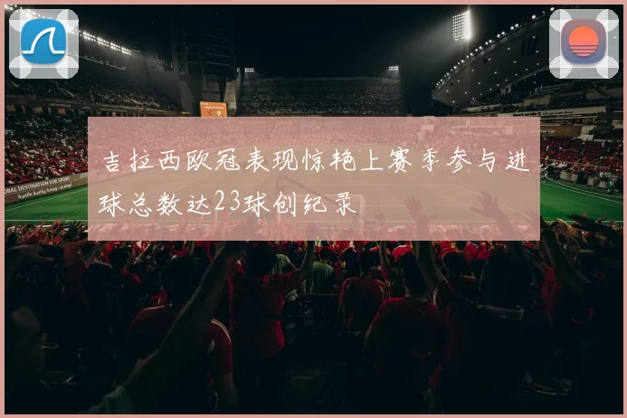 吉拉西欧冠表现惊艳上赛季参与进球总数达23球创纪录