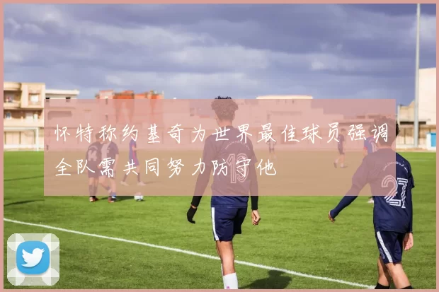 怀特称约基奇为世界最佳球员强调全队需共同努力防守他